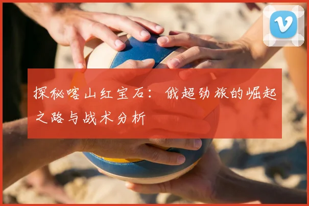 探秘喀山红宝石：俄超劲旅的崛起之路与战术分析